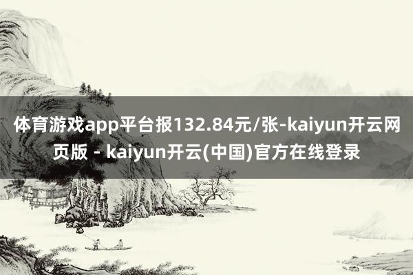 体育游戏app平台报132.84元/张-kaiyun开云网页版 - kaiyun开云(中国)官方在线登录
