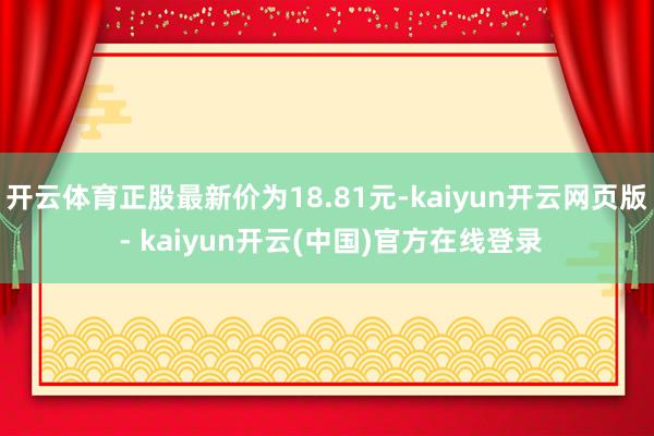 开云体育正股最新价为18.81元-kaiyun开云网页版 - kaiyun开云(中国)官方在线登录