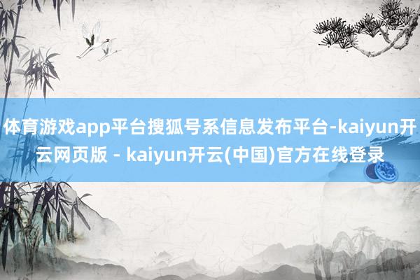 体育游戏app平台搜狐号系信息发布平台-kaiyun开云网页版 - kaiyun开云(中国)官方在线登录