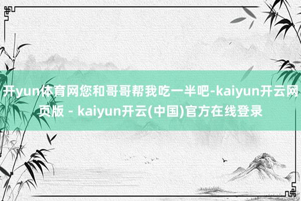 开yun体育网您和哥哥帮我吃一半吧-kaiyun开云网页版 - kaiyun开云(中国)官方在线登录