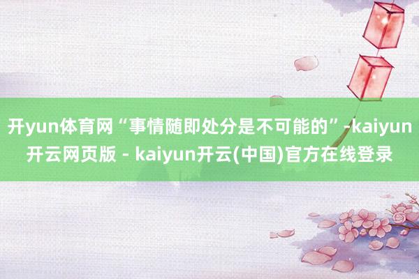 开yun体育网“事情随即处分是不可能的”-kaiyun开云网页版 - kaiyun开云(中国)官方在线登录