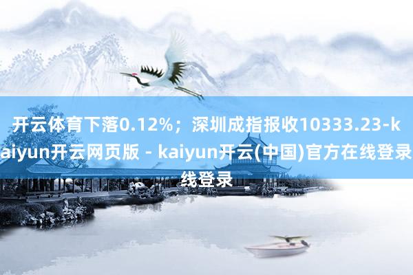 开云体育下落0.12%;深圳成指报收10333.23-kaiyun开云网页版 - kaiyun开云(中国)官方在线登录