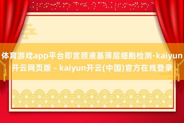 体育游戏app平台即宫颈液基薄层细胞检测-kaiyun开云网页版 - kaiyun开云(中国)官方在线登录