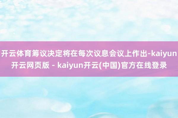 开云体育筹议决定将在每次议息会议上作出-kaiyun开云网页版 - kaiyun开云(中国)官方在线登录