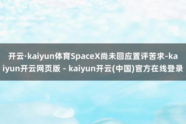开云·kaiyun体育 SpaceX尚未回应置评苦求-kaiyun开云网页版 - kaiyun开云(中国)官方在线登录