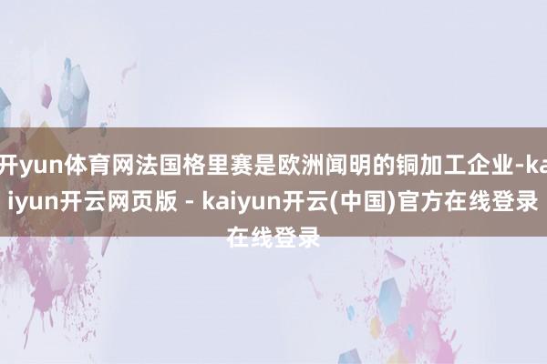 开yun体育网法国格里赛是欧洲闻明的铜加工企业-kaiyun开云网页版 - kaiyun开云(中国)官方在线登录