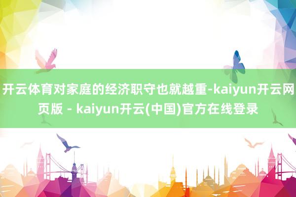 开云体育对家庭的经济职守也就越重-kaiyun开云网页版 - kaiyun开云(中国)官方在线登录