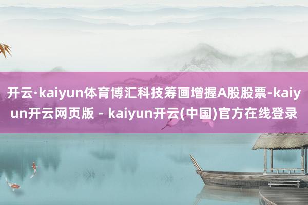 开云·kaiyun体育博汇科技筹画增握A股股票-kaiyun开云网页版 - kaiyun开云(中国)官方在线登录