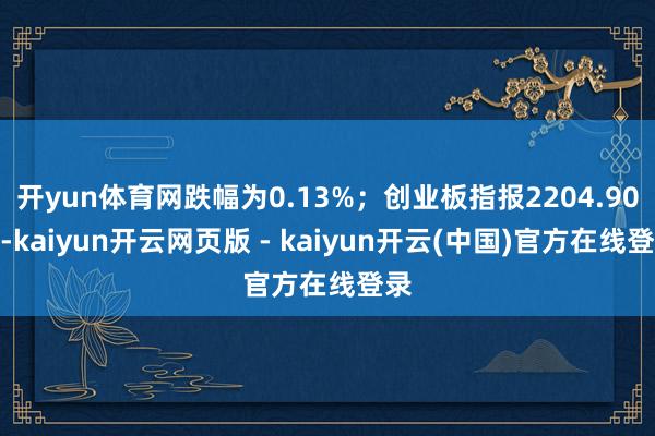 开yun体育网跌幅为0.13%;创业板指报2204.90点-kaiyun开云网页版 - kaiyun开云(中国)官方在线登录