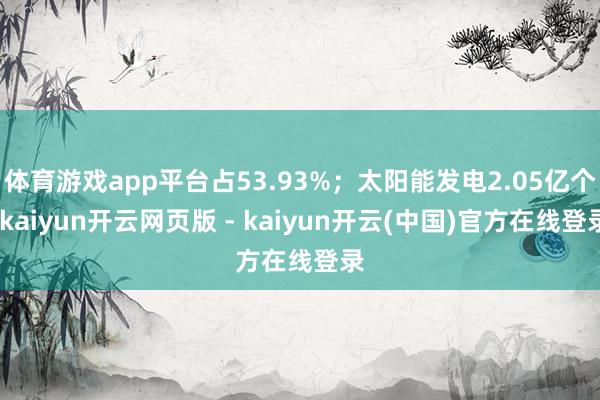 体育游戏app平台占53.93%;太阳能发电2.05亿个-kaiyun开云网页版 - kaiyun开云(中国)官方在线登录