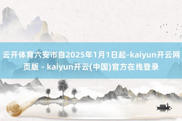 云开体育六安市自2025年1月1日起-kaiyun开云网页版 - kaiyun开云(中国)官方在线登录