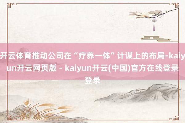开云体育推动公司在“疗养一体”计谋上的布局-kaiyun开云网页版 - kaiyun开云(中国)官方在线登录