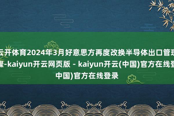 云开体育2024年3月好意思方再度改换半导体出口管理步骤-kaiyun开云网页版 - kaiyun开云(中国)官方在线登录