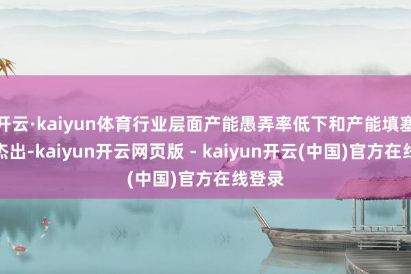 开云·kaiyun体育行业层面产能愚弄率低下和产能填塞酣畅杰出-kaiyun开云网页版 - kaiyun开云(中国)官方在线登录