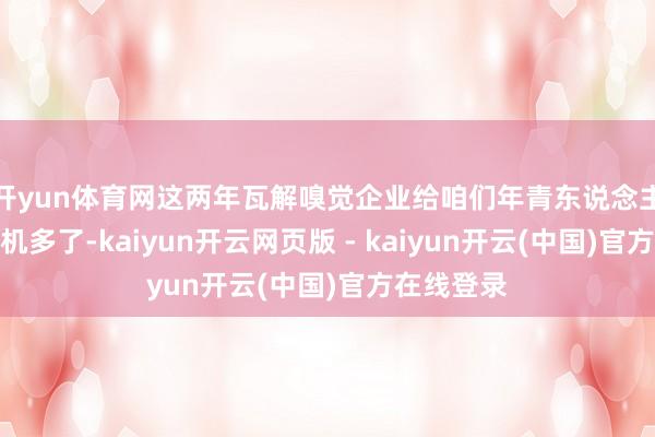 开yun体育网这两年瓦解嗅觉企业给咱们年青东说念主的发展契机多了-kaiyun开云网页版 - kaiyun开云(中国)官方在线登录