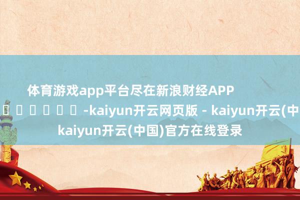 体育游戏app平台尽在新浪财经APP            													-kaiyun开云网页版 - kaiyun开云(中国)官方在线登录