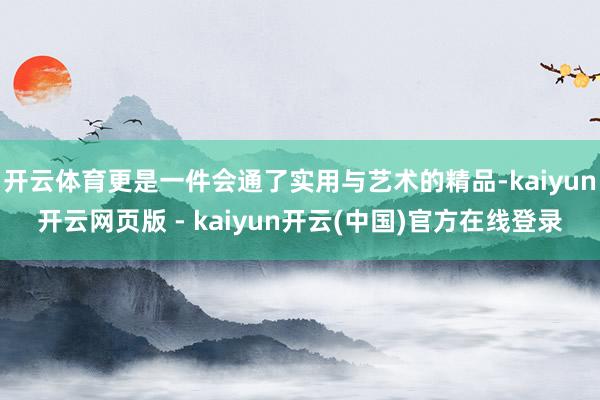开云体育更是一件会通了实用与艺术的精品-kaiyun开云网页版 - kaiyun开云(中国)官方在线登录