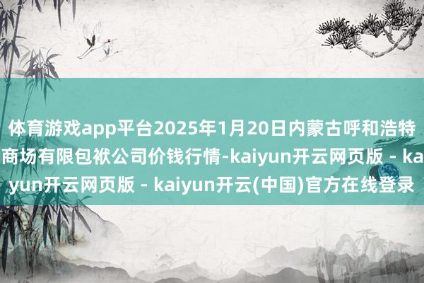 体育游戏app平台2025年1月20日内蒙古呼和浩特市东瓦窑农副家具批发商场有限包袱公司价钱行情-kaiyun开云网页版 - kaiyun开云(中国)官方在线登录