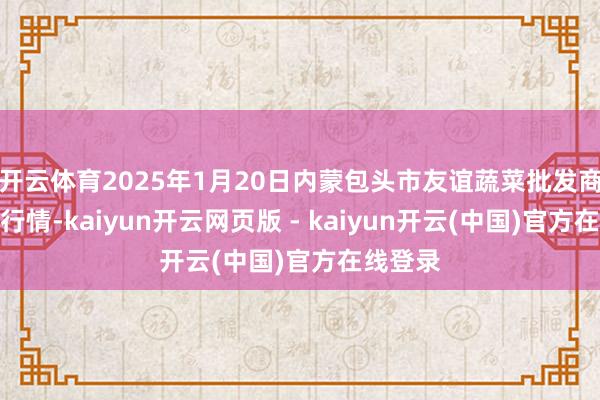 开云体育2025年1月20日内蒙包头市友谊蔬菜批发商场价钱行情-kaiyun开云网页版 - kaiyun开云(中国)官方在线登录