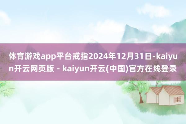 体育游戏app平台戒指2024年12月31日-kaiyun开云网页版 - kaiyun开云(中国)官方在线登录