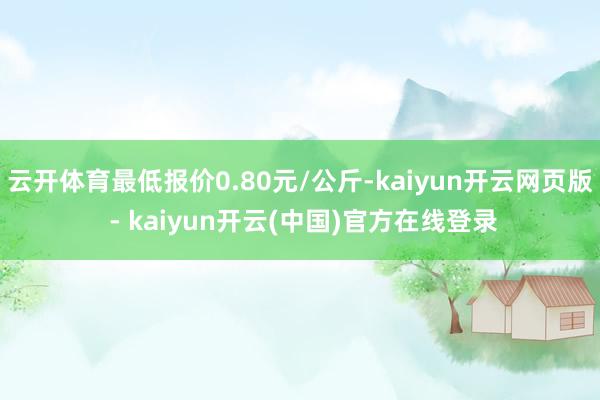 云开体育最低报价0.80元/公斤-kaiyun开云网页版 - kaiyun开云(中国)官方在线登录