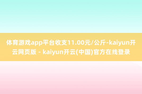 体育游戏app平台收支11.00元/公斤-kaiyun开云网页版 - kaiyun开云(中国)官方在线登录