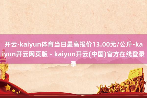 开云·kaiyun体育当日最高报价13.00元/公斤-kaiyun开云网页版 - kaiyun开云(中国)官方在线登录