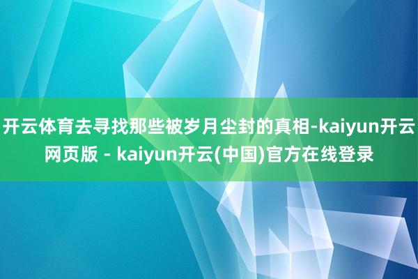 开云体育去寻找那些被岁月尘封的真相-kaiyun开云网页版 - kaiyun开云(中国)官方在线登录