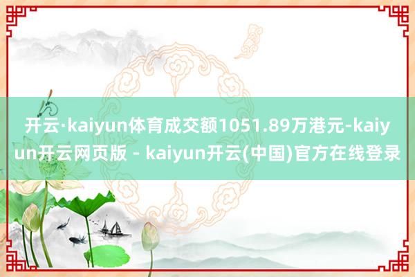 开云·kaiyun体育成交额1051.89万港元-kaiyun开云网页版 - kaiyun开云(中国)官方在线登录