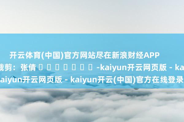 开云体育(中国)官方网站尽在新浪财经APP            						职守裁剪：张倩 							-kaiyun开云网页版 - kaiyun开云(中国)官方在线登录