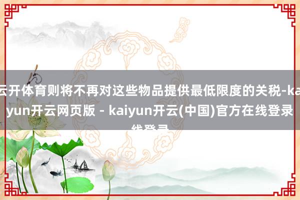 云开体育则将不再对这些物品提供最低限度的关税-kaiyun开云网页版 - kaiyun开云(中国)官方在线登录