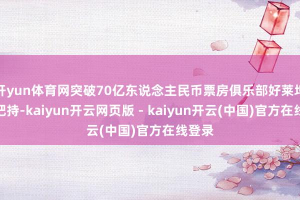 开yun体育网突破70亿东说念主民币票房俱乐部好莱坞影片把持-kaiyun开云网页版 - kaiyun开云(中国)官方在线登录