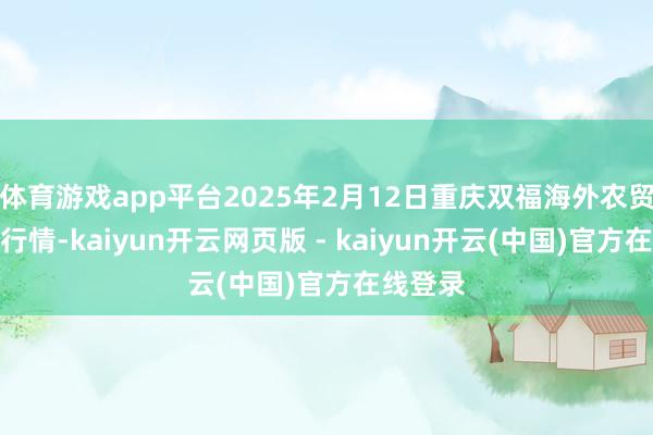 体育游戏app平台2025年2月12日重庆双福海外农贸城价钱行情-kaiyun开云网页版 - kaiyun开云(中国)官方在线登录