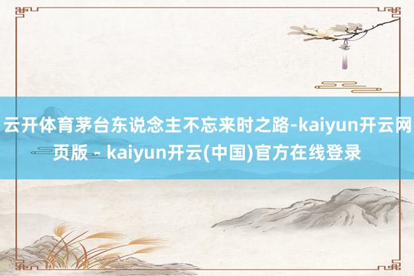 云开体育茅台东说念主不忘来时之路-kaiyun开云网页版 - kaiyun开云(中国)官方在线登录