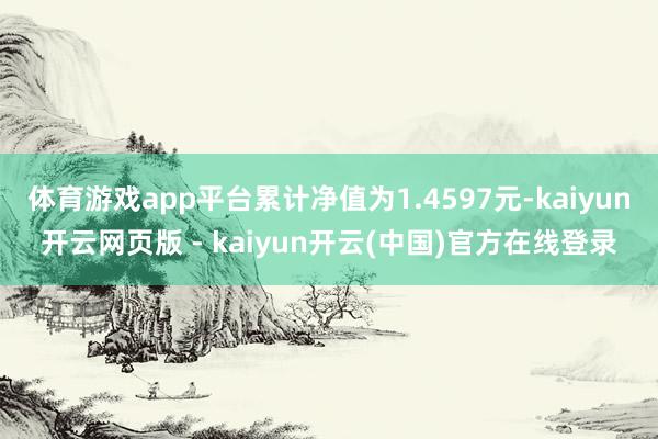 体育游戏app平台累计净值为1.4597元-kaiyun开云网页版 - kaiyun开云(中国)官方在线登录