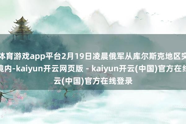 体育游戏app平台2月19日凌晨俄军从库尔斯克地区突入乌境内-kaiyun开云网页版 - kaiyun开云(中国)官方在线登录