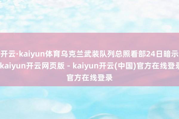 开云·kaiyun体育乌克兰武装队列总照看部24日暗示-kaiyun开云网页版 - kaiyun开云(中国)官方在线登录