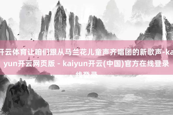 开云体育让咱们跟从马兰花儿童声齐唱团的新歌声-kaiyun开云网页版 - kaiyun开云(中国)官方在线登录