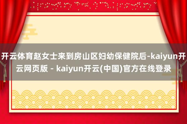 开云体育赵女士来到房山区妇幼保健院后-kaiyun开云网页版 - kaiyun开云(中国)官方在线登录