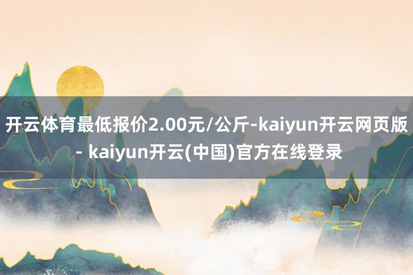 开云体育最低报价2.00元/公斤-kaiyun开云网页版 - kaiyun开云(中国)官方在线登录