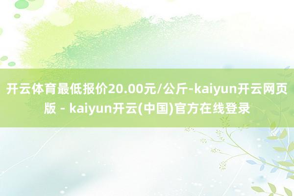 开云体育最低报价20.00元/公斤-kaiyun开云网页版 - kaiyun开云(中国)官方在线登录