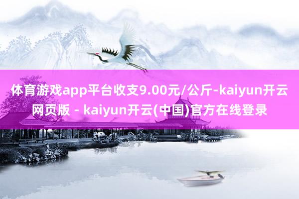 体育游戏app平台收支9.00元/公斤-kaiyun开云网页版 - kaiyun开云(中国)官方在线登录