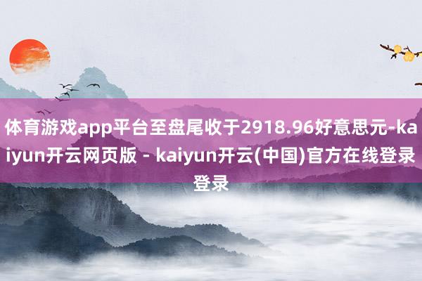 体育游戏app平台至盘尾收于2918.96好意思元-kaiyun开云网页版 - kaiyun开云(中国)官方在线登录