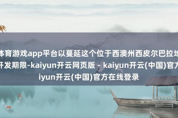 体育游戏app平台以蔓延这个位于西澳州西皮尔巴拉地区项主意开发期限-kaiyun开云网页版 - kaiyun开云(中国)官方在线登录