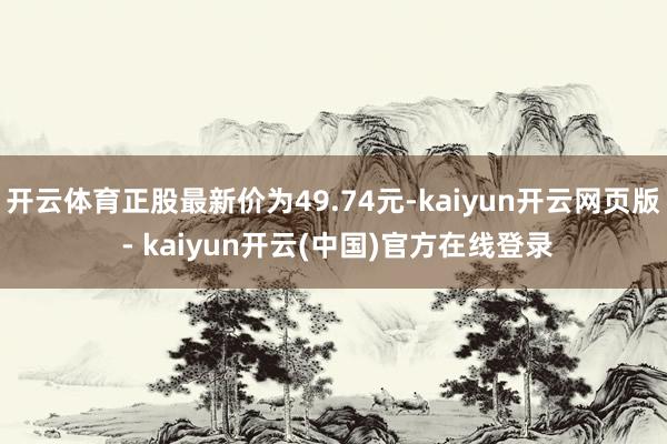 开云体育正股最新价为49.74元-kaiyun开云网页版 - kaiyun开云(中国)官方在线登录