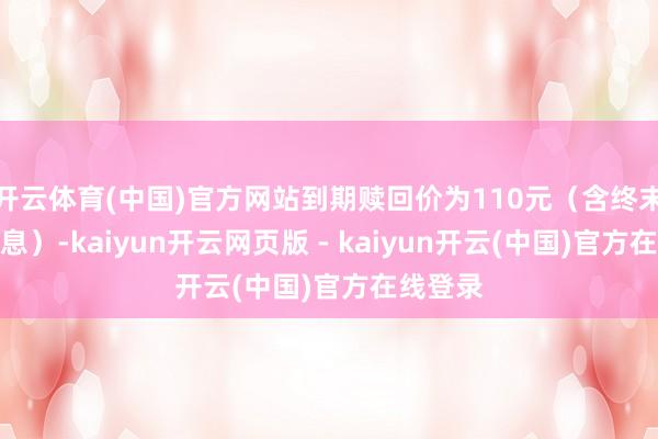 开云体育(中国)官方网站到期赎回价为110元（含终末一期利息）-kaiyun开云网页版 - kaiyun开云(中国)官方在线登录