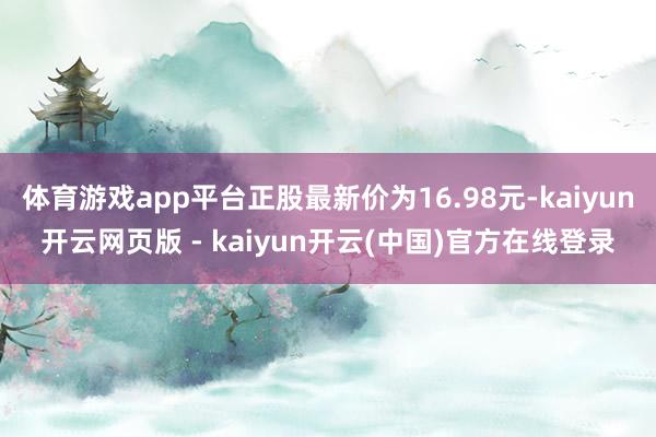 体育游戏app平台正股最新价为16.98元-kaiyun开云网页版 - kaiyun开云(中国)官方在线登录