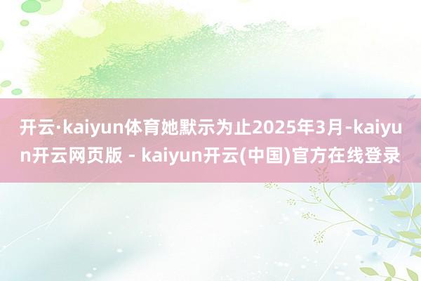 开云·kaiyun体育她默示为止2025年3月-kaiyun开云网页版 - kaiyun开云(中国)官方在线登录