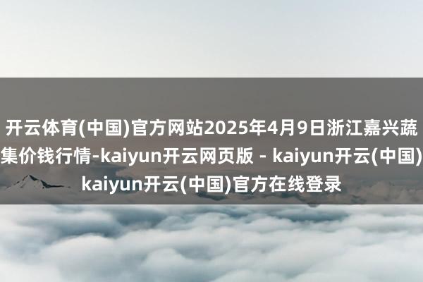 开云体育(中国)官方网站2025年4月9日浙江嘉兴蔬菜批发交游市集价钱行情-kaiyun开云网页版 - kaiyun开云(中国)官方在线登录