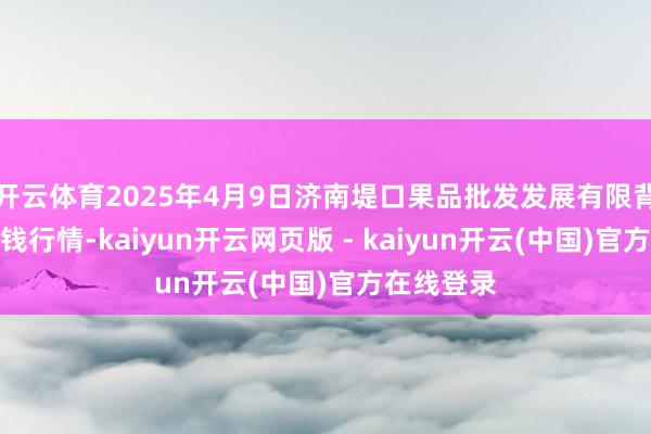 开云体育2025年4月9日济南堤口果品批发发展有限背负公司价钱行情-kaiyun开云网页版 - kaiyun开云(中国)官方在线登录